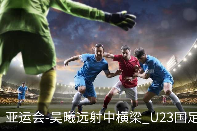 亚运会-吴曦远射中横梁 U23国足0-0憾平伊朗暂列次席